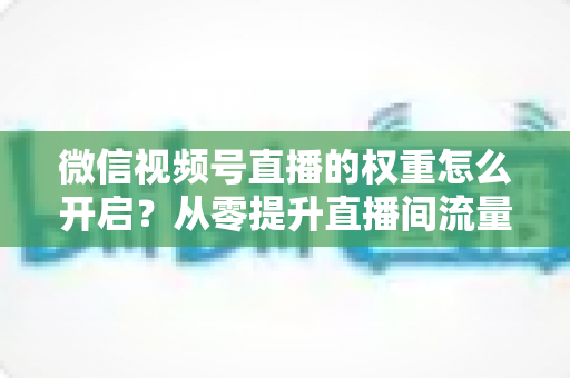 微信视频号直播的权重怎么开启？从零提升直播间流量与推荐机会的完整实战指南