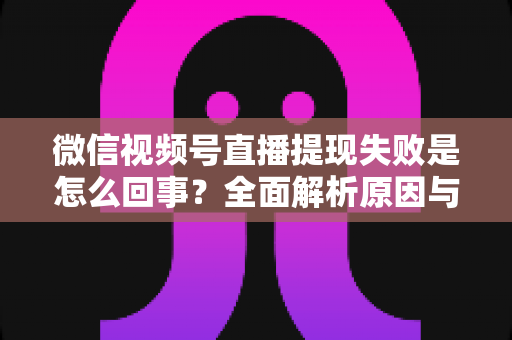 微信视频号直播提现失败是怎么回事?全面解析原因与高效解决办法 微信视频号直播提现失败是怎么回事?全面解析原因与高效解决办法