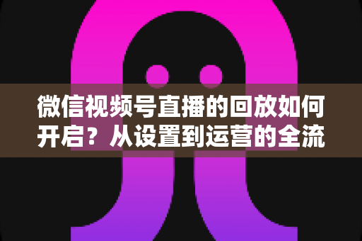 微信视频号直播的回放如何开启?从设置到运营的全流程实用指南,让每一场直播都留下精彩痕迹 微信视频号直播的回放如何开启?从设置到运营的全流程实用指南,让每一场直播都留下精彩痕迹