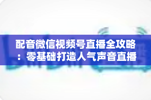配音微信视频号直播全攻略：零基础打造人气声音直播间的实战指南