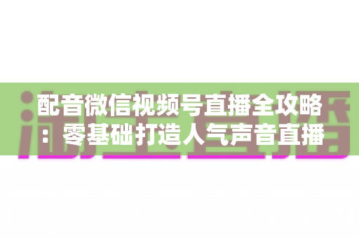 配音微信视频号直播全攻略：零基础打造人气声音直播间的实战指南