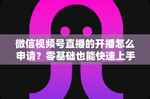 微信视频号直播的开播怎么申请？零基础也能快速上手的完整申请指南