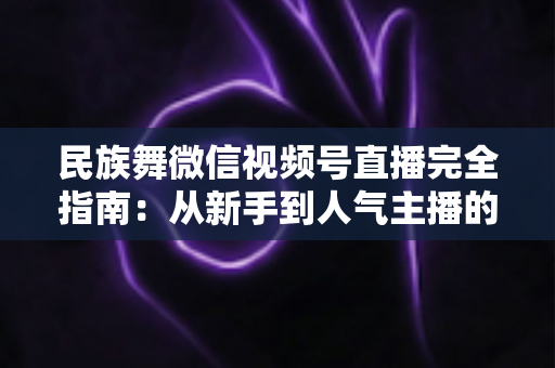 民族舞微信视频号直播完全指南：从新手到人气主播的全流程实战手册