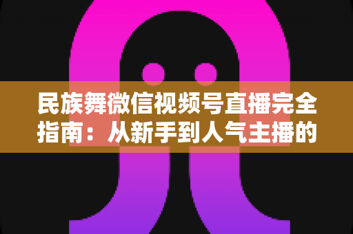 民族舞微信视频号直播完全指南：从新手到人气主播的全流程实战手册