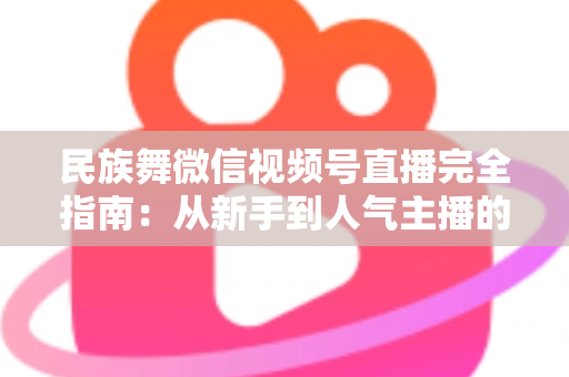 民族舞微信视频号直播完全指南：从新手到人气主播的全流程实战手册
