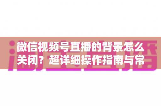 微信视频号直播的背景怎么关闭?超详细操作指南与常见问题全解析 微信视频号直播的背景怎么关闭?超详细操作指南与常见问题全解析