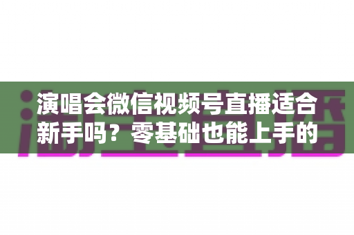 演唱会微信视频号直播适合新手吗?零基础也能上手的完整入门指南与实战攻略 演唱会微信视频号直播适合新手吗?零基础也能上手的完整入门指南与实战攻略