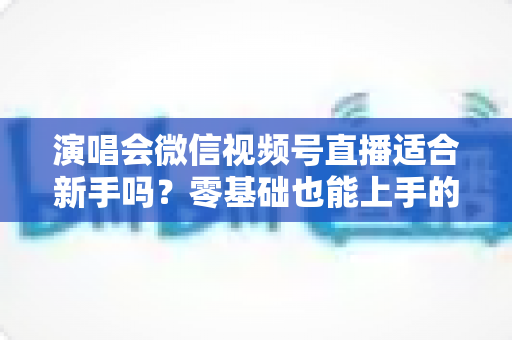 演唱会微信视频号直播适合新手吗?零基础也能上手的完整入门指南与实战攻略 演唱会微信视频号直播适合新手吗?零基础也能上手的完整入门指南与实战攻略