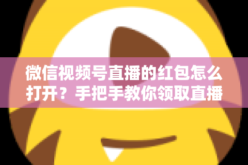微信视频号直播的红包怎么打开?手把手教你领取直播间红包福利全攻略 微信视频号直播的红包怎么打开?手把手教你领取直播间红包福利全攻略