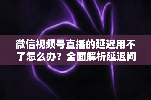 微信视频号直播的延迟用不了怎么办?全面解析延迟问题与实用解决方案(2024最新指南) 微信视频号直播的延迟用不了怎么办?全面解析延迟问题与实用解决方案(2024最新指南)