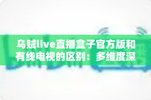 乌贼live直播盒子官方版和有线电视的区别:多维度深度对比,帮你找到最适合的家庭观剧方案 乌贼live直播盒子官方版和有线电视的区别:多维度深度对比,帮你找到最适合的家庭观剧方案