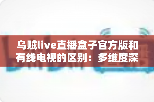 乌贼live直播盒子官方版和有线电视的区别:多维度深度对比,帮你找到最适合的家庭观剧方案 乌贼live直播盒子官方版和有线电视的区别:多维度深度对比,帮你找到最适合的家庭观剧方案