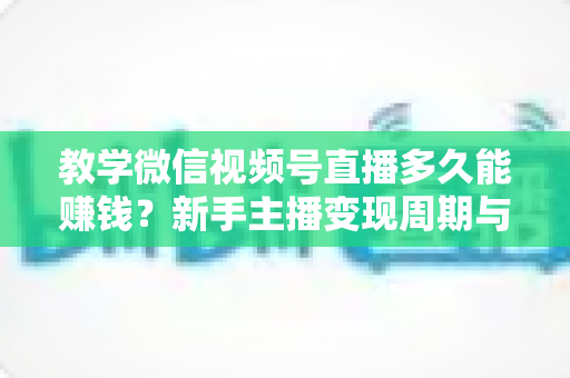 教学微信视频号直播多久能赚钱？新手主播变现周期与实战攻略全解析