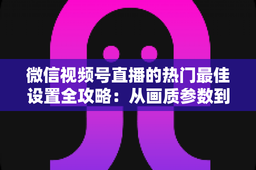 微信视频号直播的热门最佳设置全攻略：从画质参数到流量提升的完整实操指南