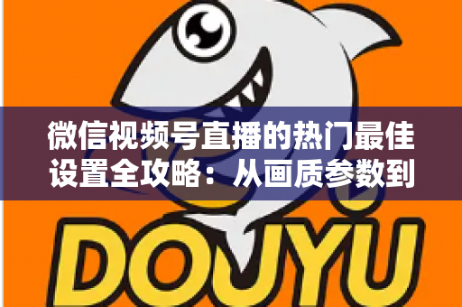 微信视频号直播的热门最佳设置全攻略：从画质参数到流量提升的完整实操指南