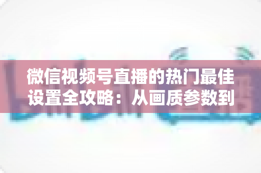 微信视频号直播的热门最佳设置全攻略：从画质参数到流量提升的完整实操指南