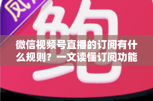 微信视频号直播的订阅有什么规则？一文读懂订阅功能开通条件、收益分成与运营技巧