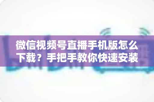 微信视频号直播手机版怎么下载?手把手教你快速安装、观看与开播的完整攻略 微信视频号直播手机版怎么下载?手把手教你快速安装、观看与开播的完整攻略