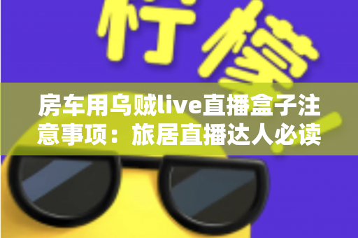 房车用乌贼live直播盒子注意事项：旅居直播达人必读的实用避坑指南