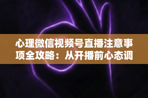 心理微信视频号直播注意事项全攻略：从开播前心态调整到合规运营的实用指南