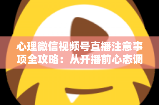 心理微信视频号直播注意事项全攻略：从开播前心态调整到合规运营的实用指南