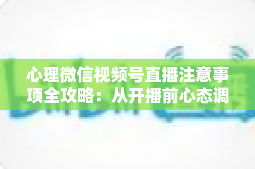 心理微信视频号直播注意事项全攻略：从开播前心态调整到合规运营的实用指南