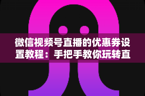 微信视频号直播的优惠券设置教程：手把手教你玩转直播带货转化利器，提升直播间销量与用户粘性