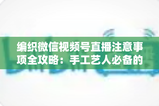 编织微信视频号直播注意事项全攻略：手工艺人必备的开播实战手册