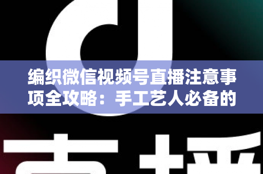 编织微信视频号直播注意事项全攻略：手工艺人必备的开播实战手册