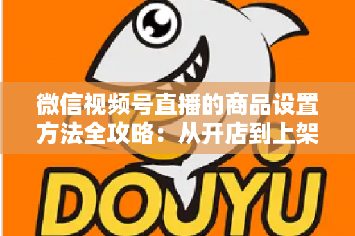 微信视频号直播的商品设置方法全攻略：从开店到上架，一篇讲透带货全流程