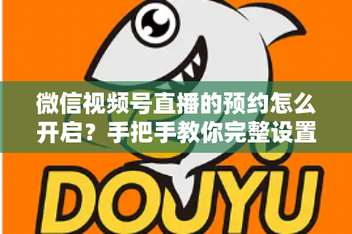 微信视频号直播的预约怎么开启?手把手教你完整设置流程与高效引流技巧 微信视频号直播的预约怎么开启?手把手教你完整设置流程与高效引流技巧