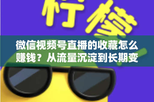 微信视频号直播的收藏怎么赚钱?从流量沉淀到长期变现的完整攻略 微信视频号直播的收藏怎么赚钱?从流量沉淀到长期变现的完整攻略