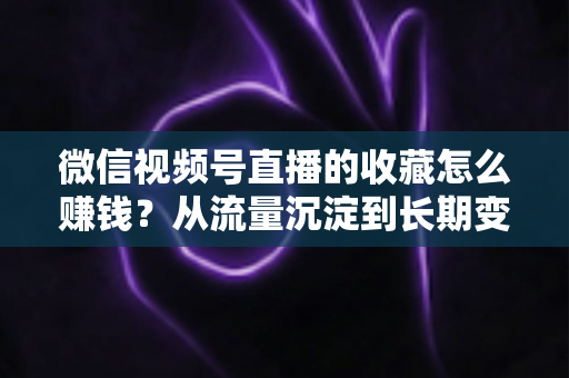 微信视频号直播的收藏怎么赚钱？从流量沉淀到长期变现的完整攻略