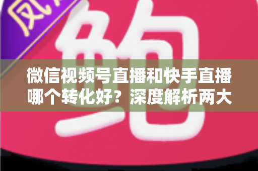 微信视频号直播和快手直播哪个转化好？深度解析两大平台带货转化率差异与商家选平台实战指南