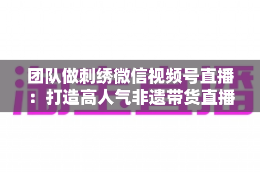 团队做刺绣微信视频号直播:打造高人气非遗带货直播间的完整实战指南 团队做刺绣微信视频号直播:打造高人气非遗带货直播间的完整实战指南