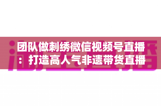 团队做刺绣微信视频号直播:打造高人气非遗带货直播间的完整实战指南 团队做刺绣微信视频号直播:打造高人气非遗带货直播间的完整实战指南