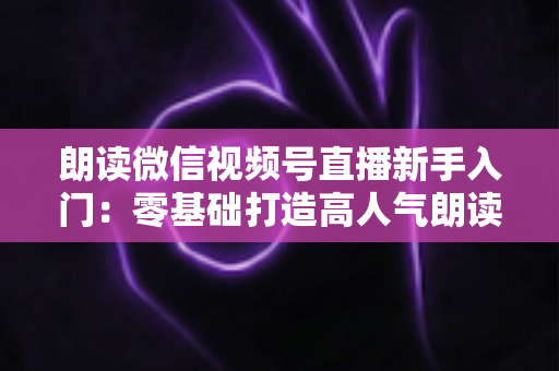 朗读微信视频号直播新手入门:零基础打造高人气朗读直播间的完整指南 朗读微信视频号直播新手入门:零基础打造高人气朗读直播间的完整指南