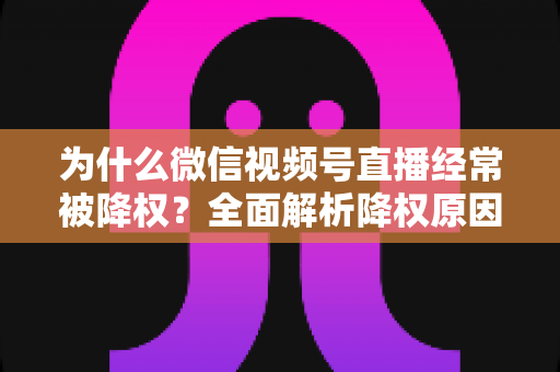 为什么微信视频号直播经常被降权?全面解析降权原因、自查方法与恢复策略指南 为什么微信视频号直播经常被降权?全面解析降权原因、自查方法与恢复策略指南