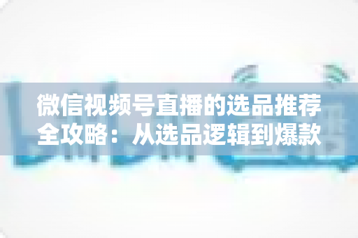 微信视频号直播的选品推荐全攻略:从选品逻辑到爆款打造,手把手教你提升直播间转化率 微信视频号直播的选品推荐全攻略:从选品逻辑到爆款打造,手把手教你提升直播间转化率