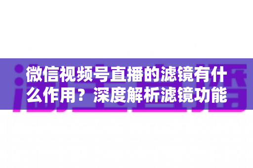 微信视频号直播的滤镜有什么作用？深度解析滤镜功能如何提升直播画质与观众体验