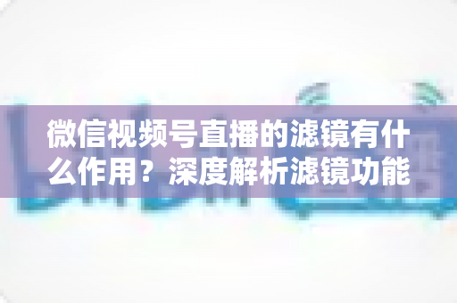 微信视频号直播的滤镜有什么作用？深度解析滤镜功能如何提升直播画质与观众体验