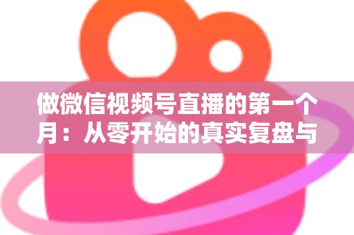 做微信视频号直播的第一个月：从零开始的真实复盘与避坑指南