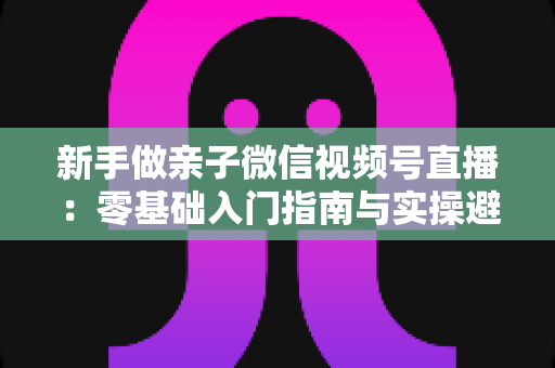 新手做亲子微信视频号直播:零基础入门指南与实操避坑攻略 新手做亲子微信视频号直播:零基础入门指南与实操避坑攻略