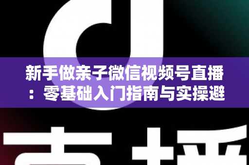 新手做亲子微信视频号直播:零基础入门指南与实操避坑攻略 新手做亲子微信视频号直播:零基础入门指南与实操避坑攻略