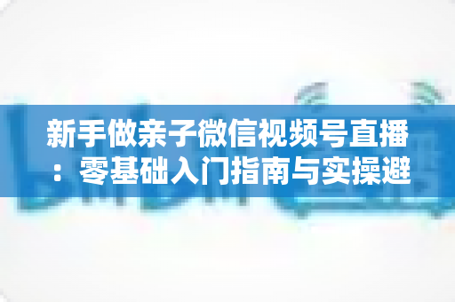 新手做亲子微信视频号直播：零基础入门指南与实操避坑攻略