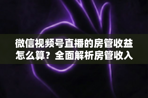 微信视频号直播的房管收益怎么算?全面解析房管收入来源、分成规则与赚钱技巧 微信视频号直播的房管收益怎么算?全面解析房管收入来源、分成规则与赚钱技巧
