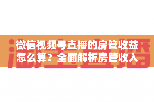 微信视频号直播的房管收益怎么算?全面解析房管收入来源、分成规则与赚钱技巧 微信视频号直播的房管收益怎么算?全面解析房管收入来源、分成规则与赚钱技巧