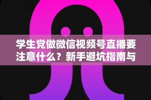 学生党做微信视频号直播要注意什么？新手避坑指南与实操技巧全解析