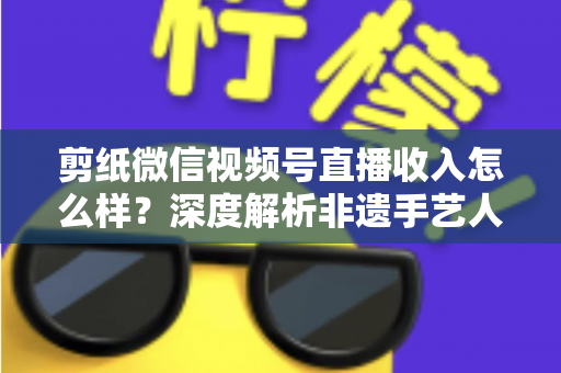 剪纸微信视频号直播收入怎么样?深度解析非遗手艺人的变现之路与真实收益水平 剪纸微信视频号直播收入怎么样?深度解析非遗手艺人的变现之路与真实收益水平