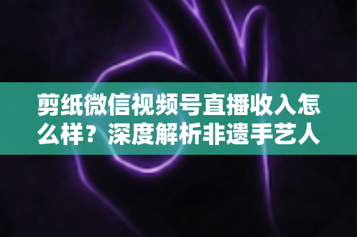 剪纸微信视频号直播收入怎么样?深度解析非遗手艺人的变现之路与真实收益水平 剪纸微信视频号直播收入怎么样?深度解析非遗手艺人的变现之路与真实收益水平